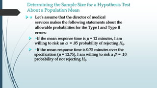 Determining the Sample Size for a Hypothesis Test
About a Population Mean
 Let’s assume that the director of medical
services makes the following statements about the
allowable probabilities for the Type I and Type II
errors:
•If the mean response time is m = 12 minutes, I am
willing to risk an  = .05 probability of rejecting H0.
•If the mean response time is 0.75 minutes over the
specification (m = 12.75), I am willing to risk a b = .10
probability of not rejecting H0.
 