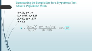 Determining the Sample Size for a Hypothesis Test
About a Population Mean
 = .05, b = .10
z = 1.645, zb = 1.28
m0 = 12, ma = 12.75
s = 3.2
2 2 2 2
2 2
0
( ) (1.645 1.28) (3.2)
155.75 156
( ) (12 12.75)a
z z
n  b s
m m
 
   
 
 
