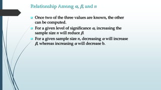 Relationship Among , b, and n
 Once two of the three values are known, the other
can be computed.
 For a given level of significance , increasing the
sample size n will reduce b.
 For a given sample size n, decreasing  will increase
b, whereas increasing  will decrease b.
 