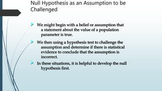 Null Hypothesis as an Assumption to be
Challenged
We might begin with a belief or assumption that
a statement about the value of a population
parameter is true.
We then using a hypothesis test to challenge the
assumption and determine if there is statistical
evidence to conclude that the assumption is
incorrect.
In these situations, it is helpful to develop the null
hypothesis first.
 