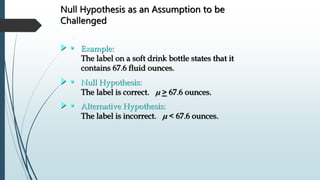 Null Hypothesis as an Assumption to be
Challenged
• Example:
The label on a soft drink bottle states that it
contains 67.6 fluid ounces.
• Null Hypothesis:
The label is correct. m > 67.6 ounces.
• Alternative Hypothesis:
The label is incorrect. m < 67.6 ounces.
 