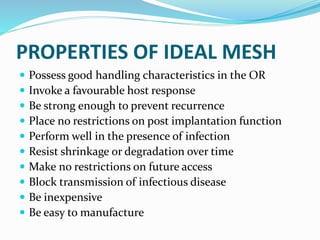 PROPERTIES OF IDEAL MESH
 Possess good handling characteristics in the OR
 Invoke a favourable host response
 Be strong enough to prevent recurrence
 Place no restrictions on post implantation function
 Perform well in the presence of infection
 Resist shrinkage or degradation over time
 Make no restrictions on future access
 Block transmission of infectious disease
 Be inexpensive
 Be easy to manufacture
 