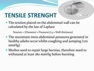 TENSILE STRENGHT
 The tension placed on the abdominal wall can be
calculated by the law of Laplace
Tension = (Diameter × Pressure)/(4 × Wall thickness)
 The maximum intra-abdominal pressures generated in
healthy adults occur whilst coughing and jumping (170
mmHg)
 Meshes used to repair large hernias, therefore need to
withstand at least 180 mmHg before bursting
 
