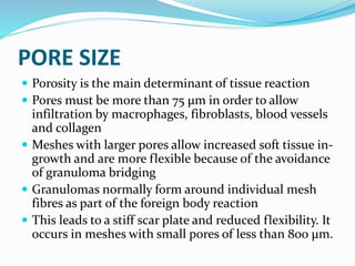 PORE SIZE
 Porosity is the main determinant of tissue reaction
 Pores must be more than 75 μm in order to allow
infiltration by macrophages, fibroblasts, blood vessels
and collagen
 Meshes with larger pores allow increased soft tissue in-
growth and are more flexible because of the avoidance
of granuloma bridging
 Granulomas normally form around individual mesh
fibres as part of the foreign body reaction
 This leads to a stiff scar plate and reduced flexibility. It
occurs in meshes with small pores of less than 800 μm.
 
