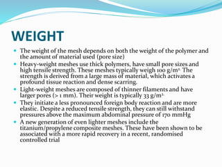 WEIGHT
 The weight of the mesh depends on both the weight of the polymer and
the amount of material used (pore size)
 Heavy-weight meshes use thick polymers, have small pore sizes and
high tensile strength. These meshes typically weigh 100 g/m2. The
strength is derived from a large mass of material, which activates a
profound tissue reaction and dense scarring.
 Light-weight meshes are composed of thinner filaments and have
larger pores (> 1 mm). Their weight is typically 33 g/m2.
 They initiate a less pronounced foreign body reaction and are more
elastic. Despite a reduced tensile strength, they can still withstand
pressures above the maximum abdominal pressure of 170 mmHg
 A new generation of even lighter meshes include the
titanium/propylene composite meshes. These have been shown to be
associated with a more rapid recovery in a recent, randomised
controlled trial
 