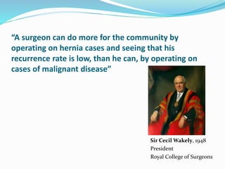 “A surgeon can do more for the community by
operating on hernia cases and seeing that his
recurrence rate is low, than he can, by operating on
cases of malignant disease”
Sir Cecil Wakely, 1948
President
Royal College of Surgeons
 