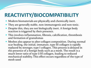 REACTIVITY/BIOCOMPATIBILITY
 Modern biomaterials are physically and chemically inert.
 They are generally stable, non-immunogenic and non-toxic.
 Despite this, they are not biologically inert. A foreign body
reaction is triggered by their presence.
 This involves inflammation, fibrosis, calcification, thrombosis
and formation of granulomas
 Meshes also appear to alter collagen composition. During normal
scar healing, the initial, immature, type III collagen is rapidly
replaced by stronger, type I collagen. This process is delayed in
the presence of a foreign body such as a mesh. The result is a
much lower ratio of type I/III collagen, leading to reduced
mechanical stability. This effect occurs regardless of the type of
mesh used
 