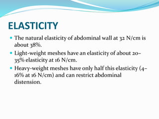 ELASTICITY
 The natural elasticity of abdominal wall at 32 N/cm is
about 38%.
 Light-weight meshes have an elasticity of about 20–
35% elasticity at 16 N/cm.
 Heavy-weight meshes have only half this elasticity (4–
16% at 16 N/cm) and can restrict abdominal
distension.
 