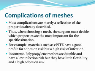Complications of meshes
 Most complications are merely a reflection of the
properties already described.
 Thus, when choosing a mesh, the surgeon must decide
which properties are the most important for the
specific situation.
 For example, materials such as ePTFE have a good
profile for adhesion risk but a high risk of infection.
 Incontrast, Polypropylene meshes are durable and
have a low infection risk but they have little flexibility
and a high adhesion risk.
 