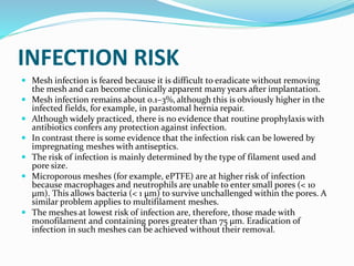 INFECTION RISK
 Mesh infection is feared because it is difficult to eradicate without removing
the mesh and can become clinically apparent many years after implantation.
 Mesh infection remains about 0.1–3%, although this is obviously higher in the
infected fields, for example, in parastomal hernia repair.
 Although widely practiced, there is no evidence that routine prophylaxis with
antibiotics confers any protection against infection.
 In contrast there is some evidence that the infection risk can be lowered by
impregnating meshes with antiseptics.
 The risk of infection is mainly determined by the type of filament used and
pore size.
 Microporous meshes (for example, ePTFE) are at higher risk of infection
because macrophages and neutrophils are unable to enter small pores (< 10
μm). This allows bacteria (< 1 μm) to survive unchallenged within the pores. A
similar problem applies to multifilament meshes.
 The meshes at lowest risk of infection are, therefore, those made with
monofilament and containing pores greater than 75 μm. Eradication of
infection in such meshes can be achieved without their removal.
 