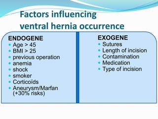 Factors influencing
ventral hernia occurrence
ENDOGENE
 Age > 45
 BMI > 25
 previous operation
 anemia
 shock
 smoker
 Corticoïds
 Aneurysm/Marfan
(+30% risks)
EXOGENE
 Sutures
 Length of incision
 Contamination
 Medication
 Type of incision
 