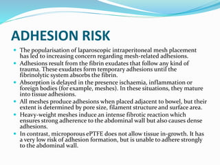 ADHESION RISK
 The popularisation of laparoscopic intraperitoneal mesh placement
has led to increasing concern regarding mesh-related adhesions.
 Adhesions result from the fibrin exudates that follow any kind of
trauma. These exudates form temporary adhesions until the
fibrinolytic system absorbs the fibrin.
 Absorption is delayed in the presence ischaemia, inflammation or
foreign bodies (for example, meshes). In these situations, they mature
into tissue adhesions.
 All meshes produce adhesions when placed adjacent to bowel, but their
extent is determined by pore size, filament structure and surface area.
 Heavy-weight meshes induce an intense fibrotic reaction which
ensures strong adherence to the abdominal wall but also causes dense
adhesions.
 In contrast, microporous ePTFE does not allow tissue in-growth. It has
a very low risk of adhesion formation, but is unable to adhere strongly
to the abdominal wall.
 