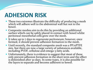 ADHESION RISK
 These two extremes illustrate the difficulty of producing a mesh
which will adhere well to the abdominal wall but not to the
bowel.
 Composite meshes aim to do this by providing an additional
surface which can be safely placed in contact with bowel whilst
peritoneal mesothelial cells grow over the mesh.
 It takes up to 7 days to regenerate peritoneum; however, once
formed, it should prevent adhesion formation to the mesh.
 Until recently, the standard composite mesh was a PP/ePTFE
mix, but there are now a large variety of substances available,
including PVDF, cellulose and omega-3 fatty acids.
 Unfortunately, there is evidence to suggest that most of these
only prevent adhesion formation in the short term and the effect
is diminished after 30 days. In some types, it is also possible for
the layers to separate and become adherent to bowel.
 