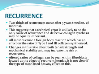 RECURRENCE
 Two-thirds of recurrences occur after 3 years (median, 26
months).
 This suggests that a technical error is unlikely to be the
only cause of recurrence and defective collagen synthesis
may be equally important.
 All meshes cause a foreign body reaction which has an
effect on the ratio of Type I and III collagen synthesised.
 Changes in this ratio affect both tensile strength and
mechanical stability and may increase the risk of
recurrence.
 Altered ratios of collagen can be seen within fibroblasts
located at the edges of recurrent hernias. It is not clear if
the type of mesh used has any effect on this.
 