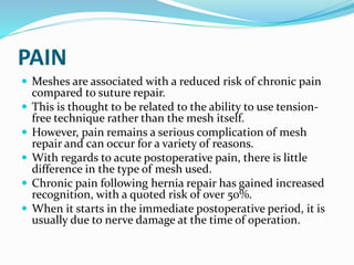 PAIN
 Meshes are associated with a reduced risk of chronic pain
compared to suture repair.
 This is thought to be related to the ability to use tension-
free technique rather than the mesh itself.
 However, pain remains a serious complication of mesh
repair and can occur for a variety of reasons.
 With regards to acute postoperative pain, there is little
difference in the type of mesh used.
 Chronic pain following hernia repair has gained increased
recognition, with a quoted risk of over 50%.
 When it starts in the immediate postoperative period, it is
usually due to nerve damage at the time of operation.
 