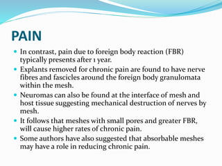 PAIN
 In contrast, pain due to foreign body reaction (FBR)
typically presents after 1 year.
 Explants removed for chronic pain are found to have nerve
fibres and fascicles around the foreign body granulomata
within the mesh.
 Neuromas can also be found at the interface of mesh and
host tissue suggesting mechanical destruction of nerves by
mesh.
 It follows that meshes with small pores and greater FBR,
will cause higher rates of chronic pain.
 Some authors have also suggested that absorbable meshes
may have a role in reducing chronic pain.
 