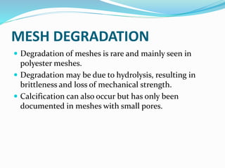 MESH DEGRADATION
 Degradation of meshes is rare and mainly seen in
polyester meshes.
 Degradation may be due to hydrolysis, resulting in
brittleness and loss of mechanical strength.
 Calcification can also occur but has only been
documented in meshes with small pores.
 