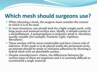 Which mesh should surgeons use?
 When choosing a mesh, the surgeon must consider the context
in which it is to be used.
 In most situations, one should look for a light-weight mesh, with
large pores and minimal surface area. Ideally, it should consist of
a monofilament. A polypropylene or polyester mesh is, therefore,
usually suitable (for example, Paritiene Light, Optilene,
Mersilene).
 These meshes will be more comfortable and have a lower risk of
infection. If the mesh is to be placed inside the peritoneal cavity,
an attempt should be made to minimise adhesions by choosing a
hybrid mesh with an absorbable surface.
 Despite manufacturers' claims, the differences between the
various types of these are unproven and it is currently difficult to
recommend a single material.
 