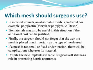 Which mesh should surgeons use?
 In infected wounds, an absorbable mesh is preferred, for
example, polyglactin (Vicryl) or polyglycolic (Dexon).
 Biomaterials may also be useful in this situation if the
additional cost can be justified.
 Finally, the surgeon should not forget that the way the
mesh is placed is as important as the type of mesh used.
 If a mesh is too small or fixed under tension, there will be
complications whatever its material.
 Despite the new implants available, surgical skill still has a
role in preventing hernia recurrence!
 