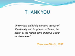 THANK YOU
“If we could artificially produce tissues of
the density and toughness of fascia, the
secret of the radical cure of hernia would
be discovered”.
Theodore Billroth, 1857
 