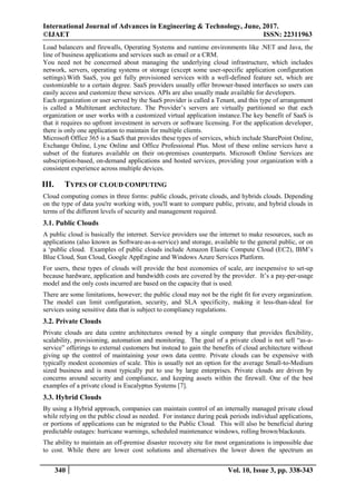 International Journal of Advances in Engineering & Technology, June, 2017.
©IJAET ISSN: 22311963
340 Vol. 10, Issue 3, pp. 338-343
Load balancers and firewalls, Operating Systems and runtime environments like .NET and Java, the
line of business applications and services such as email or a CRM.
You need not be concerned about managing the underlying cloud infrastructure, which includes
network, servers, operating systems or storage (except some user-specific application configuration
settings).With SaaS, you get fully provisioned services with a well-defined feature set, which are
customizable to a certain degree. SaaS providers usually offer browser-based interfaces so users can
easily access and customize these services. APIs are also usually made available for developers.
Each organization or user served by the SaaS provider is called a Tenant, and this type of arrangement
is called a Multitenant architecture. The Provider’s servers are virtually partitioned so that each
organization or user works with a customized virtual application instance.The key benefit of SaaS is
that it requires no upfront investment in servers or software licensing. For the application developer,
there is only one application to maintain for multiple clients.
Microsoft Office 365 is a SaaS that provides these types of services, which include SharePoint Online,
Exchange Online, Lync Online and Office Professional Plus. Most of these online services have a
subset of the features available on their on-premises counterparts. Microsoft Online Services are
subscription-based, on-demand applications and hosted services, providing your organization with a
consistent experience across multiple devices.
III. TYPES OF CLOUD COMPUTING
Cloud computing comes in three forms: public clouds, private clouds, and hybrids clouds. Depending
on the type of data you're working with, you'll want to compare public, private, and hybrid clouds in
terms of the different levels of security and management required.
3.1. Public Clouds
A public cloud is basically the internet. Service providers use the internet to make resources, such as
applications (also known as Software-as-a-service) and storage, available to the general public, or on
a ‘public cloud. Examples of public clouds include Amazon Elastic Compute Cloud (EC2), IBM’s
Blue Cloud, Sun Cloud, Google AppEngine and Windows Azure Services Platform.
For users, these types of clouds will provide the best economies of scale, are inexpensive to set-up
because hardware, application and bandwidth costs are covered by the provider. It’s a pay-per-usage
model and the only costs incurred are based on the capacity that is used.
There are some limitations, however; the public cloud may not be the right fit for every organization.
The model can limit configuration, security, and SLA specificity, making it less-than-ideal for
services using sensitive data that is subject to compliancy regulations.
3.2. Private Clouds
Private clouds are data centre architectures owned by a single company that provides flexibility,
scalability, provisioning, automation and monitoring. The goal of a private cloud is not sell “as-a-
service” offerings to external customers but instead to gain the benefits of cloud architecture without
giving up the control of maintaining your own data centre. Private clouds can be expensive with
typically modest economies of scale. This is usually not an option for the average Small-to-Medium
sized business and is most typically put to use by large enterprises. Private clouds are driven by
concerns around security and compliance, and keeping assets within the firewall. One of the best
examples of a private cloud is Eucalyptus Systems [7].
3.3. Hybrid Clouds
By using a Hybrid approach, companies can maintain control of an internally managed private cloud
while relying on the public cloud as needed. For instance during peak periods individual applications,
or portions of applications can be migrated to the Public Cloud. This will also be beneficial during
predictable outages: hurricane warnings, scheduled maintenance windows, rolling brown/blackouts.
The ability to maintain an off-premise disaster recovery site for most organizations is impossible due
to cost. While there are lower cost solutions and alternatives the lower down the spectrum an
 