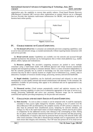 International Journal of Advances in Engineering & Technology, June, 2017.
©IJAET ISSN: 22311963
341 Vol. 10, Issue 3, pp. 338-343
organization gets, the capability to recover data quickly reduces. Cloud based Disaster Recovery
(DR)/Business Continuity (BC) services allow organizations to contract failover out to a Managed
Services Provider that maintains multi-tenant infrastructure for DR/BC, and specializes in getting
business back online quickly.
Hybrid Cloud
Public Cloud
Private Cloud
Figure1. Hybrid Cloud
IV. CHARACTERISTIC OF CLOUD COMPUTING
1.) On-demand self-service: A consumer can unilaterally provision computing capabilities, such
as server time and network storage, as needed automatically without requiring human interaction with
each service provider.
2.) Broad network access: Capabilities are available over the network and accessed through
standard mechanisms that promote use by heterogeneous thin or thick client platforms (e.g., mobile
phones, tablets, laptops and workstations).
3.) Resource pooling: The provider's computing resources are pooled to serve multiple
consumers using a multi-tenant model, with different physical and virtual resources dynamically
assigned and reassigned according to consumer demand. There is a sense of location independence in
that the customer generally has no control or knowledge over the exact location of the provided
resources but may be able to specify location at a higher level of abstraction (e.g., country, state or
datacentre). Examples of resources include storage, processing, memory and network bandwidth.
4.) Rapid elasticity: Capabilities can be elastically provisioned and released, in some cases
automatically, to scale rapidly outward and inward commensurate with demand. To the consumer, the
capabilities available for provisioning often appear to be unlimited and can be appropriated in any
quantity at any time.
5.) Measured service: Cloud systems automatically control and optimize resource use by
leveraging a metering capability at some level of abstraction appropriate to the type of service (e.g.,
storage, processing, bandwidth and active user accounts). Resource usage can be monitored,
controlled and reported, providing transparency for the provider and consumer.
V. CHALLENGES AND SECURITY ISSUES IN CLOUD COMPUTING
1.) Data Security - As soon as data is created, it can be tampered with. It could be improperly
classified or have access rights changed by intruders, resulting in loss of control over the
data.[3]Because CSPs are third-parties, the complete security of CSP systems is unknown, so
data must be protected from unauthorized access, tampering by network intruders, and
leakage [3]. Due to the multi-tenant nature of cloud computing, controls must be put in place
to compensate for the additional security risks inherent to the commingling of data. During
the use phase, which includes transmission between CSP and consumer and data processing,
the confidentiality of sensitive data must be protected from mixing with network traffic with
other cloud consumers. If the data is shared between multiple users or organizations, the CSP
must ensure data integrity and consistency. The CSP must also protect all of its cloud service
 
