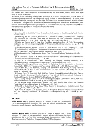 International Journal of Advances in Engineering & Technology, June, 2017.
©IJAET ISSN: 22311963
343 Vol. 10, Issue 3, pp. 338-343
and data we need always accessible no matter where we are in the world, and no matter what we're
using to access the Internet.
In addition, cloud computing is cheaper for businesses. If an online storage service is used, there's no
need to buy server hardware, for example, or to pay for staff to maintain hardware. Of course, there
are some downsides. Putting data into the cloud involves a lot of trust that the cloud provider will not
let it leak out. Cloud providers are a little coy when discussing issues such as this. Additionally, cloud
services tend still at a primitive stage compared to equivalents on a desktop computer Google Docs is
only a fraction as powerful as Microsoft Office, for example.
REFERENCES
[1] Armbrust, M. et. al., (2009), “Above the clouds: A Berkeley view of Cloud Computing”, UC Berkeley
EECS, Feb 2010.
[2] Lizhe Wang, Jie Tao, Kunze M., Castellanos A.C., Kramer D., Karl W., “Scientific Cloud Computing:
Early Definition and Experience,” 10th IEEE Int. Conference on High Performance Computing and
Communications, pp. 825-830, Dalian, China, Sep. 2008, ISBN: 978-0-7695-3352-0.
[3] Xiaojun Yu; Qiaoyan Wen, "A View about Cloud Data Security from Data Life Cycle," Computational
Intelligence and Software Engineering (CiSE), 2010 International Conference on , vol., no., pp.1-4, 10-12
Dec. 2010.
[4] Cloud Security Alliance, Security Guidance for Critical Areas of Focus in Cloud Computing V2.1, 2009.
[5] “Federated identity management.” Internet http://en.wikipedia.org/wiki/Federated_identity_
http://en.wikipedia.org/wiki/Federated_identity_management, [Dec. 16, 2011].
[6] Cloud Computing Use Case Discussion Group, Cloud Computing Use Cases Whitepaper v4.0, July
2010.
[7] B. R. Kandukuri, R. Paturi V, A. Rakshit, “Cloud Security Issues”, In Proceedings of IEEE International
Conference on Services Computing, pp. 517-520, 2009.
[8]. Feng-Tse Lin, Teng-San Shih, “Cloud Computing: The Emerging Computing Technology,” ICIC
Express Letters Part B: Applications (ISSN: 2185-2766), v1, September 2010, pp. 33-38.
[9] Shigang Chen, Meongchul Song, Sartaj Sahni, Two Techniques for Fast Computation of Constrained
Shortest Paths, IEEE/ACM Transactions on Networking, vol. 16, no. 1, pp. 105-115, February 2008.
[10] King-Shan Lui, Klara Nahrstedt, Shigang Chen, Hierarchical QoS Routing in Delay-Bandwidth
Sensitive Networks, in Proc. of IEEE Conference on Local Area Networks (LCN’2000), pp. 579-588,
Tampa, FL, November 2000.
[11] Shigang Chen, Yi Deng, Attie Paul, Wei Sun, Optimal Deadlock Detection in Distributed Systems
Based on Locally Constructed Wait-for Graphs, in Proc. of 16th IEEE International Conference on
Distributed Computing Systems (ICDCS’96), Hong Kong, May 1996.
[12] L.J. Zhang and Qun Zhou, “CCOA: Cloud Computing Open Architecture,” ICWS 2009: IEEE
International Conference on Web Services, pp. 607-616. July 2009.
[13] Tim Mather, Subra Kumaraswamy, Shahed Latif, Cloud Security and Privacy: An Enterprise
Perspective on Risks and Compliance, O’ Reilly Media, USA, 2009.
[14] Ronald L. Krutz, Russell Dean Vines “Cloud Security A Comprehensive Guide to Secure Cloud
Computing”, Wiley Publishing, Inc.,2010
[15] K. Vieira, A. Schulter, C. B. Westphall, and C. M. Westphall, “Intrusion detection techniques for Grid
and Cloud Computing Environment,” IT Professional, IEEE Computer Society, vol. 12, issue 4, pp. 38-43,
2010.
AUTHORS
Sachin Kumar Singh is pursuing Bachelors in Computer Science and Engineering at
Rajkiya Engineering College, Sonbhadra (UP), India. His research interests include Cloud
Computing, Complexity theory and algorithm design.
Devendra Kumar Singh is currently working as Lecturer at Rajkiya Engg. College
Sonbhadra (UP), India. He teaches mechanics, material science and computer integrated
manufacturing. He is M.Tech from Mechanical Engg. Department at Madan Mohan
Malaviya University of Technology Gorakhpur, India in CIM Specialization.
 