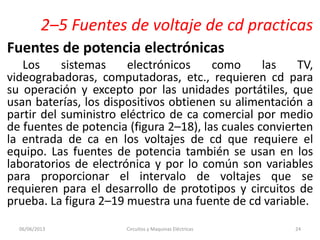 2–5 Fuentes de voltaje de cd practicas
Fuentes de potencia electrónicas
Los sistemas electrónicos como las TV,
videograbadoras, computadoras, etc., requieren cd para
su operación y excepto por las unidades portátiles, que
usan baterías, los dispositivos obtienen su alimentación a
partir del suministro eléctrico de ca comercial por medio
de fuentes de potencia (figura 2–18), las cuales convierten
la entrada de ca en los voltajes de cd que requiere el
equipo. Las fuentes de potencia también se usan en los
laboratorios de electrónica y por lo común son variables
para proporcionar el intervalo de voltajes que se
requieren para el desarrollo de prototipos y circuitos de
prueba. La figura 2–19 muestra una fuente de cd variable.
06/06/2013 Circuitos y Maquinas Eléctricas 24
 