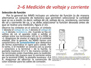 2–6 Medición de voltaje y corriente
Selección de función
Por lo general los MMD incluyen un selector de función (o de manera
alternativa un conjunto de botones) que permiten seleccionar la cantidad
que se va a medir, es decir, voltaje de cd, voltaje de ca, resistencia, corriente
de cd y corriente de ca, y se debe seleccionar la función deseada antes de
que se realice una medición, figura 2–23.
06/06/2013 Circuitos y Maquinas Eléctricas 41
Observe los símbolos en el selector, el símbolo
V denota el voltaje de cd, A denota el voltaje de
ca, Ω denota resistencia, etc. Cuando se fija en
voltios de cd, el aparato mide y exhibe el
voltaje entre sus terminales VΩ (o +) y COM (o
–). Asegúrese de anotar el signo de la cantidad
medida. (Por lo general, los MMD tienen una
característica de autopolaridad que determina
de forma automática el signo para usted). Por
lo tanto, si el medidor se conecta con su punta
+ conectara a la terminal + de la fuente, la
pantalla mostrara 47,2 V. De manera similar, si
las terminales están invertidas para la medición
de corriente (de manera que la corriente entre
por la terminal COM), la pantalla mostrara –3,6
A. Asegúrese de observar la convención de
color estándar para los cables de conexión.
 