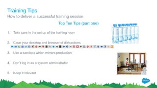 Training Tips
How to deliver a successful training session
Top Ten Tips (part one)
1. Take care in the set up of the training room
2. Clear your desktop and browser of distractions
3. Use a sandbox which mirrors production
4. Don’t log in as a system administrator
5. Keep it relevant
 