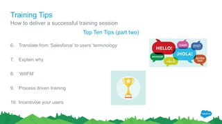 Training Tips
How to deliver a successful training session
Top Ten Tips (part two)
6. Translate from ‘Salesforce’ to users’ terminology
7. Explain why
8. ‘WIIFM’
9. Process driven training
10. Incentivise your users
 