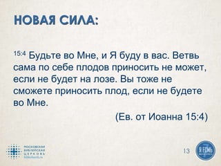 15:4 Будьте во Мне, и Я буду в вас. Ветвь
сама по себе плодов приносить не может,
если не будет на лозе. Вы тоже не
сможете приносить плод, если не будете
во Мне.
(Ев. от Иоанна 15:4)
13
 
