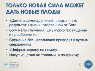 • «Дикие и самонадеянные плоды» – это
результаты жизни, оторванной от Бога
• Богу мало служения, Ему нужно посвящение
и преображение
• Служение без наполнения приводит к пустым
свершениям
• «Цифры» сердцу не помогут
• Иисус исцелял не толпами, а по-одному
17
 