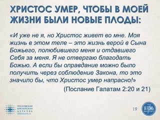 «И уже не я, но Христос живет во мне. Моя
жизнь в этом теле – это жизнь верой в Сына
Божьего, полюбившего меня и отдавшего
Себя за меня. Я не отвергаю благодать
Божью. А если бы оправдание можно было
получить через соблюдение Закона, то это
значило бы, что Христос умер напрасно!»
(Послание Галатам 2:20 и 21)
19
 