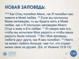 15:9 Как Отец полюбил Меня, так Я полюбил вас:
живите в Моей любви. 10 Если вы послушны
Моим заповедям, то вы будете жить в Моей
любви, как и Я послушен заповедям Моего
Отца и живу в Его любви. 11 Я говорю вам это,
чтобы вы испытали Мою радость и чтобы ваша
радость была полной. 12 Вот Моя заповедь:
любите друг друга, как Я вас полюбил. 13 Никто
не может любить больше, чем тот, кто отдает
жизнь свою за друзей. (Ев. от Иоанна 15:9-13)
21
 