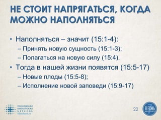 • Наполняться – значит (15:1-4):
– Принять новую сущность (15:1-3);
– Полагаться на новую силу (15:4).
• Тогда в нашей жизни появятся (15:5-17)
– Новые плоды (15:5-8);
– Исполнение новой заповеди (15:9-17)
22
 