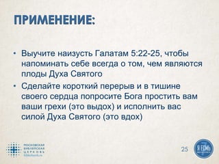 • Выучите наизусть Галатам 5:22-25, чтобы
напоминать себе всегда о том, чем являются
плоды Духа Святого
• Сделайте короткий перерыв и в тишине
своего сердца попросите Бога простить вам
ваши грехи (это выдох) и исполнить вас
силой Духа Святого (это вдох)
25
 