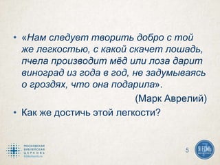 • «Нам следует творить добро с той
же легкостью, с какой скачет лошадь,
пчела производит мёд или лоза дарит
виноград из года в год, не задумываясь
о гроздях, что она подарила».
(Марк Аврелий)
• Как же достичь этой легкости?
5
 