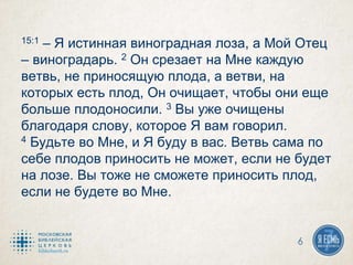 15:1 – Я истинная виноградная лоза, а Мой Отец
– виноградарь. 2 Он срезает на Мне каждую
ветвь, не приносящую плода, а ветви, на
которых есть плод, Он очищает, чтобы они еще
больше плодоносили. 3 Вы уже очищены
благодаря слову, которое Я вам говорил.
4 Будьте во Мне, и Я буду в вас. Ветвь сама по
себе плодов приносить не может, если не будет
на лозе. Вы тоже не сможете приносить плод,
если не будете во Мне.
6
 
