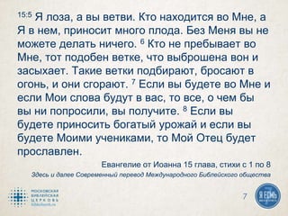 15:5 Я лоза, а вы ветви. Кто находится во Мне, а
Я в нем, приносит много плода. Без Меня вы не
можете делать ничего. 6 Кто не пребывает во
Мне, тот подобен ветке, что выброшена вон и
засыхает. Такие ветки подбирают, бросают в
огонь, и они сгорают. 7 Если вы будете во Мне и
если Мои слова будут в вас, то все, о чем бы
вы ни попросили, вы получите. 8 Если вы
будете приносить богатый урожай и если вы
будете Моими учениками, то Мой Отец будет
прославлен.
Евангелие от Иоанна 15 глава, стихи с 1 по 8
Здесь и далее Современный перевод Международного Библейского общества
7
 