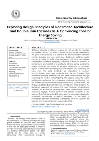 Contemporary Urban Affairs
2018, Volume 2, Number 3, pages 60– 66
Exploring Design Principles of Bioclimatic Architecture
and Double Skin Facades as A Convincing Tool for
Energy Saving
* Dr. SERTAC ILTER1
1 Faculty of Architecture, Eastern Mediterranean University, Famagusta, North Cyprus
E mail: sertac.ilter@emu.edu.tr
A B S T R A C T
Different climates of different regions do not provide the required
appropriate climatic conditions to ensure thermal comfort all year long.
The goal to be pursued is to achieve the best interaction between
climate, building and user behaviour. Bioclimatic buildings exploit
climate in order to offer their occupants the most appropriate
comfortable conditions. Especially, variations in hours of sunshine, in
temperature, and rainfall of a particular climate signify establishing
various strategies according to seasonal differences of particular
region. In winter time assembling most of solar gain, and protecting the
users from the cold (heating) are important. In summer;
occupants/users need more protection from the sun (cooling). Thus,
bioclimatic buildings reside in tune with these natural rhythms through
consulting the most of natural lighting. This paper is aimed to enable
architects to rediscover the principles of bioclimatic architecture and
the modern technical and architectural means to achieve them. The
study persuades adjusting the Double Skin Façades (DSF) design as the
disciplined approach of ensuring the major strategies of Bioclimatic
Architecture. Apparently, the study seeks three delineated bioclimatic
approach daylight, thermal comfort and natural ventilation in DSF
systems. The study views the DFS systems as the potential inclination for
bioclimatic architecture ecological principles. On this basis, a
connection between Bioclimatic Architecture and DFS systems are
asserted and moderated within a generalized task.
CONTEMPORARY URBAN AFFAIRS (2018), 2(3), 60-66.
https://doi.org/10.25034/ijcua.2018.4719
www.ijcua.com
Copyright © 2018 Contemporary Urban Affairs. All rights reserved.
1. Introduction
Decades, the energy consumption came to
the agenda as an alerting paradigm of major
global concern. In view this fact; the many
researches have accomplished a novel interest
in the field of ecological studies in order to
provide enhancing approaches and strategies.
The building construction sector has been
notified as the major fact on energy
consuming. Their operational energy is
commonly supplied in the form of electricity,
which is engendered from fossil fuels. Overall,
studies reported that buildings’ energy use
constitutes about one third of the global final
energy use (G. B. Hanna, 2013). On this basis;
sustainability spirit in architecture engaged with
*Corresponding Author:
Faculty of Architecture, Department of Architecture, Eastern
Mediterranean University, Famagusta, Northern Cyprus
E-mail address: sertac.ilter@emu.edu.tr
A R T I C L E I N F O:
Article history:
Received 15 July 2018
Accepted 23 September 2018
Available online 13 October
2018
Keywords:
Bioclimatic
Architecture,
Double-Skin Facades,
Thermal Comfort,
Heating,
Natural Ventilation,
Day Lighting.
This work is licensed under a
Creative Commons Attribution
- NonCommercial - NoDerivs 4.0.
"CC-BY-NC-ND"
 