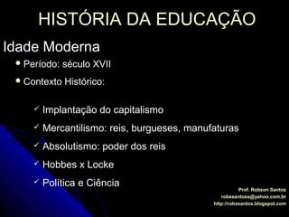 HISTÓRIA DA EDUCAÇÃOHISTÓRIA DA EDUCAÇÃO
Idade ModernaIdade Moderna
Prof. Robson SantosProf. Robson Santos
robssantoss@yahoo.com.brrobssantoss@yahoo.com.br
http://robssantos.blogspot.comhttp://robssantos.blogspot.com
 Período: século XVIIPeríodo: século XVII
 Contexto Histórico:Contexto Histórico:
 Implantação do capitalismoImplantação do capitalismo
 Mercantilismo: reis, burgueses, manufaturasMercantilismo: reis, burgueses, manufaturas
 Absolutismo: poder dos reisAbsolutismo: poder dos reis
 Hobbes x LockeHobbes x Locke
 Política e CiênciaPolítica e Ciência
 