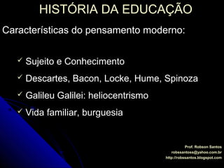 HISTÓRIA DA EDUCAÇÃOHISTÓRIA DA EDUCAÇÃO
Prof. Robson SantosProf. Robson Santos
robssantoss@yahoo.com.brrobssantoss@yahoo.com.br
http://robssantos.blogspot.comhttp://robssantos.blogspot.com
Características do pensamento moderno:Características do pensamento moderno:
 Sujeito e ConhecimentoSujeito e Conhecimento
 Descartes, Bacon, Locke, Hume, SpinozaDescartes, Bacon, Locke, Hume, Spinoza
 Galileu Galilei: heliocentrismoGalileu Galilei: heliocentrismo
 Vida familiar, burguesiaVida familiar, burguesia
 