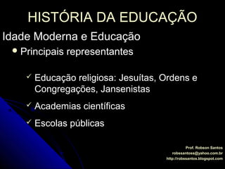 HISTÓRIA DA EDUCAÇÃOHISTÓRIA DA EDUCAÇÃO
Idade Moderna e EducaçãoIdade Moderna e Educação
Prof. Robson SantosProf. Robson Santos
robssantoss@yahoo.com.brrobssantoss@yahoo.com.br
http://robssantos.blogspot.comhttp://robssantos.blogspot.com
 Principais representantesPrincipais representantes
 Educação religiosa: Jesuítas, Ordens eEducação religiosa: Jesuítas, Ordens e
Congregações, JansenistasCongregações, Jansenistas
 Academias científicasAcademias científicas
 Escolas públicasEscolas públicas
 