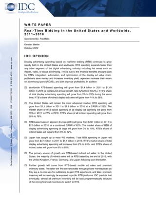 WHITE PAPER
                                                               Real-Time Bidding in the United States and Worldwide,
                                                               2011–2016
                                                               Sponsored by: PubMatic

                                                               Karsten Weide
                                                               October 2012


                                                               IDC OPINION
www.idc.com




                                                               Display advertising spending based on real-time bidding (RTB) continues to grow
                                                               rapidly both in the United States and worldwide. RTB spending expands faster than
                                                               any other segment of the digital advertising industry including hot areas such as
                                                               mobile, video, or social advertising. This is due to the financial benefits brought upon
F.508.935.4015




                                                               by RTB's integration, automation, and optimization of the display ad value chain:
                                                               publishers save money and increase inventory yield, agencies increase their return
                                                               on advertising spend (ROAS), and both improve profitability. In addition:

                                                                   Worldwide RTB-based spending will grow from $1.4 billion in 2011 to $13.9
P.508.872.8200




                                                                   billion in 2016 (a compound annual growth rate [CAGR] of 59.2%). RTB's share
                                                                   of total display advertising spending will grow from 5% to 20% during the same
                                                                   time; RTB's share of indirect display ad sales will grow from 14% to 58%.

                                                                   The United States will remain the most advanced market. RTB spending will
Global Headquarters: 5 Speen Street Framingham, MA 01701 USA




                                                                   grow from $1.1 billion in 2011 to $8.9 billion in 2016 at a CAGR of 53%. The
                                                                   market share of RTB-based spending of all display ad spending will grow from
                                                                   10% in 2011 to 27% in 2016; RTB's share of all indirect spending will grow from
                                                                   28% to 78%.

                                                                   RTB-based sales in Western Europe (WE) will grow from $227 million in 2011 to
                                                                   $2.5 billion in 2016, at a combined CAGR of 62%. The market share of RTB of
                                                                   display advertising spending at large will grow from 3% to 19%; RTB's share of
                                                                   indirect sales will expand from 8% to 52%.

                                                                   Japan has caught up to most WE markets. Total RTB spending in Japan will
                                                                   grow from $47 million in 2011 to $1.1 billion in 2016. RTB's market share of total
                                                                   display advertising spending will increase from 2% to 24%, and RTB's share of
                                                                   indirect sales will grow from 6% to 68%.

                                                                   The primary source of growth are RTB-based indirect ad sales. In the United
                                                                   States, the majority of indirect sales will be RTB based by the end of 2013, with
                                                                   the United Kingdom, France, Germany, and Japan following soon thereafter.

                                                                   Further growth will come from RTB-based mobile ad sales and premium
                                                                   inventory sales. The latter will first be transacted through private marketplaces as
                                                                   they are a no-risk way for publishers to gain RTB experience, and later, premium
                                                                   inventory will increasingly be exposed to public RTB platforms. IDC predicts that
                                                                   eventually, almost all premium inventory will be sold programmatically because
                                                                   of the strong financial incentives to switch to RTB.
 