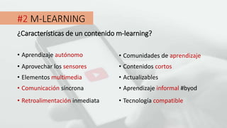 ¿Características de un contenido m-learning?
• Aprovechar los sensores
• Elementos multimedia
• Comunicación síncrona
• Retroalimentación inmediata
• Comunidades de aprendizaje
• Contenidos cortos
• Actualizables
• Aprendizaje informal #byod
• Tecnología compatible
#2 M-LEARNING
• Aprendizaje autónomo
 