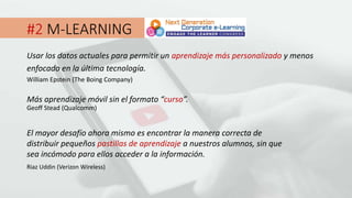 #2 M-LEARNING
Usar los datos actuales para permitir un aprendizaje más personalizado y menos
enfocado en la última tecnología.
William Epstein (The Boing Company)
Más aprendizaje móvil sin el formato “curso”.
Geoff Stead (Qualcomm)
El mayor desafío ahora mismo es encontrar la manera correcta de
distribuir pequeños pastillas de aprendizaje a nuestros alumnos, sin que
sea incómodo para ellos acceder a la información.
Riaz Uddin (Verizon Wireless)
 