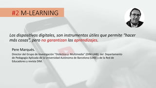 #2 M-LEARNING
Los dispositivos digitales, son instrumentos útiles que permite “hacer
más cosas”, pero no garantizan los aprendizajes.
Pere Marqués.
Director del Grupo de Investigación "Didáctica y Multimedia" (DIM-UAB); del Departamento
de Pedagogía Aplicada de la Universidad Autónoma de Barcelona (UAB) y de la Red de
Educadores y revista DIM.
 