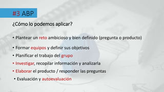 #3 ABP
• Plantear un reto ambicioso y bien definido (pregunta o producto)
¿Cómo lo podemos aplicar?
• Formar equipos y definir sus objetivos
• Planificar el trabajo del grupo
• Investigar, recopilar información y analizarla
• Elaborar el producto / responder las preguntas
• Evaluación y autoevaluación
 