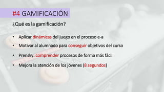 #4 GAMIFICACIÓN
¿Qué es la gamificación?
• Aplicar dinámicas del juego en el proceso e-a
• Motivar al alumnado para conseguir objetivos del curso
• Prensky: comprender procesos de forma más fácil
• Mejora la atención de los jóvenes (8 segundos)
 